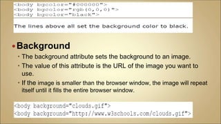 Background
 The background attribute sets the background to an image.
 The value of this attribute is the URL of the image you want to
use.
 If the image is smaller than the browser window, the image will repeat
itself until it fills the entire browser window.
 