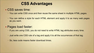  CSS saves time:
 You can write CSS once and then reuse the same sheet in multiple HTML pages.
 You can define a style for each HTML element and apply it to as many web pages
as you want.
 Pages load faster:
 If you are using CSS, you do not need to write HTML tag attributes every time.
 Just write one CSS rule of a tag and apply it to all the occurrences of that tag.
 So, less code means faster download times.
90
 