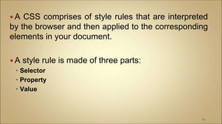  A CSS comprises of style rules that are interpreted
by the browser and then applied to the corresponding
elements in your document.
 A style rule is made of three parts:
 Selector
 Property
 Value
94
 