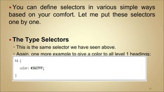  You can define selectors in various simple ways
based on your comfort. Let me put these selectors
one by one.
 The Type Selectors
 This is the same selector we have seen above.
 Again, one more example to give a color to all level 1 headings:
97
 