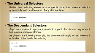  The Universal Selectors
 Rather than selecting elements of a specific type, the universal selector
quite simply matches the name of any element type:
 The Descendant Selectors
 Suppose you want to apply a style rule to a particular element only when it
lies inside a particular element.
 As given in the following example, the style rule will apply to <em> element
only when it lies inside the <ul> tag.
98
 