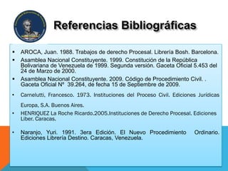  AROCA, Juan. 1988. Trabajos de derecho Procesal. Librería Bosh. Barcelona.
 Asamblea Nacional Constituyente. 1999. Constitución de la República
Bolivariana de Venezuela de 1999. Segunda versión. Gaceta Oficial 5.453 del
24 de Marzo de 2000.
 Asamblea Nacional Constituyente. 2009. Código de Procedimiento Civil. .
Gaceta Oficial Nº 39.264, de fecha 15 de Septiembre de 2009.
• Carnelutti, Francesco. 1973. Instituciones del Proceso Civil. Ediciones Jurídicas
Europa, S.A. Buenos Aires.
• HENRIQUEZ La Roche Ricardo.2005.Instituciones de Derecho Procesal. Ediciones
Liber. Caracas.
• Naranjo, Yuri. 1991. 3era Edición. El Nuevo Procedimiento Ordinario.
Ediciones Librería Destino. Caracas, Venezuela.
Referencias Bibliográficas
 
