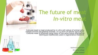 The future of meat
In-vitro meat
Cultured meat is meat produced by in vitro cell culture of animal cells,
instead of from slaughtered animals. It is a form of cellular agriculture.
Cultured meat is produced using many of the same tissue engineering
techniques traditionally used in regenerative medicine.
Apeksha kesarwani
B.k.birla college
T.Y.bsc biotech
 