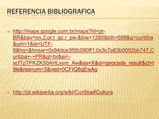 Referencia BibliograficaREFERENCIA BIBLIOGRAFICAhttp://maps.google.com.br/maps?hl=pt-BR&bav=on.2,or.r_gc.r_pw.&biw=1280&bih=699&q=curitiba&um=1&ie=UTF-8&hq=&hnear=0x94dce3f5fc090ff1:0x3c7a83b0092bb747,Curitiba+-+PR&gl=br&ei=-xcfTpTPKZK50AHLxsm_Aw&sa=X&oi=geocode_result&ct=title&resnum=3&ved=0CFIQ8gEwAghttp://pt.wikipedia.org/wiki/Curitiba#Cultura