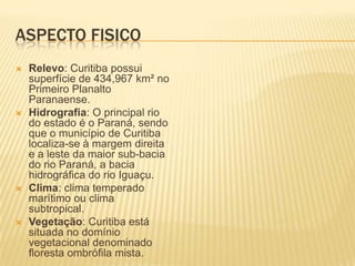 Aspecto FisicoRelevo: Curitiba possui superfície de 434,967 km² no Primeiro Planalto Paranaense.Hidrografia: O principal rio do estado é o Paraná, sendo que o município de Curitiba localiza-se à margem direita e a leste da maior sub-bacia do rio Paraná, a bacia hidrográfica do rio Iguaçu.Clima: clima temperado marítimo ou clima subtropical.Vegetação: Curitiba está situada no domínio vegetacional denominado floresta ombrófila mista.