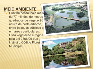 Meio AmbienteCuritiba possui hoje mais de 77 milhões de metros quadrados de vegetação nativa de porte arbóreo, entre bosques públicos e em áreas particulares. Essa vegetação é regida pela Lei 9806/00 que institui o Código Florestal Municipal.