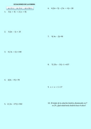ECUACIONES DE LA FORMA
ax + b = c ax – b =c a( x + b)= c
1. 3 (x + 4) = 2 ( x + 8)
2. 5 (2x - 1) = 25
3. 4 ( 3x + 1) = 148
4. 2(3x + 9) = 78
5. 2 ( 2x - 171) = 502
6. 4 (2x + 5) – ( 5x + 4) = 28
7. 9( 4x - 2)= 90
8. 7( 25x – 31) - 1 = 657
9. x + x + 1 = 17
10. El triple de la edad de Andrés, disminuido en 7
es 29. ¿Qué edad tenía Andrés hace 4 años?
 