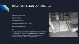 DESCOMPRESIÓN QUIRÚRGICA
CIERRES TEMPORALES
CIERRE DE PIEL
BOLSA DE BOGOTÁ
TÉCNICA DE SÁNDWICH DE OPSITE
MALLAS REABSORBIBLES
VAC
EL IDEAL ES AQUEL QUE PREVIENE EVISCERACION, PERMITE
EXTRACCION DE LIQUIDO INTRA ABDOMINAL, PREVIENE
RESTRICCIÓN FASCIAL Y PÉRDIDA DE COMPLIANZA, Y
PREVIENE FÍSTULAS ENTERO ATMOSFÉRICAS
Montalvo-Jave, E.E. et al. (2020) ‘Abdominal compartment syndrome: Current concepts and management’, Revista de Gastroenterología de México (English Edition), 85(4), pp. 443–451. doi:10.1016/j.rgmxen.2020.03.003.
 