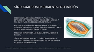 SÍNDROME COMPARTIMENTAL DEFINICIÓN
PRESIÓN INTRAABDOMINAL: PRESIÓN AL FINAL DE LA
ESPIRACION EN POSICIÓN SUPINA. FISIOLÓGICO 5 MMHG (2-7
MMHG), EN PACIENTES OBESOS HASTA 10-15 MMHG
HIPERTENSION ABDOMINAL: PRESIÓN ARRIBA DE 12 MMHG
SOSTENIDA, GRADO 1 12-15 MMHG, GRADO II 16-0MMHG, GRADO
III 21-25 MMHG, GRADO IV MÁS DE 25 MMHG
PRESIONES DE PERFUSIÓN ABDOMINAL: PIA-PAM, >60 MMHG
NORMAL
SÍNDROME COMPARTIMENTAL: 1 O MÁS COMPARTIMENTOS
ANATÓMICOS CON PIA >20 MMHG, CON O SIN PPA <60 MMHG Y
ASOCIADO A FALLA ORGÁNICA.
Montalvo-Jave, E.E. et al. (2020) ‘Abdominal compartment syndrome: Current concepts and management’, Revista de Gastroenterología de México (English Edition), 85(4), pp. 443–451. doi:10.1016/j.rgmxen.2020.03.003.
 