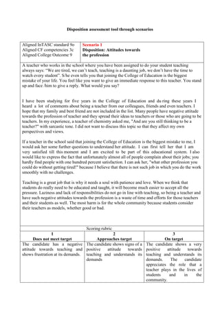 Disposition assessment tool through scenarios
Aligned InTASC standard 9o
Aligned CF competencies 3c
Aligned College Outcome 9
Scenario 1
Disposition: Attitudes towards
the profession
A teacher who works in the school where you have been assigned to do your student teaching
always says: “We are tired, we can’t teach, teaching is a daunting job, we don’t have the time to
watch every student”. S/he even tells you that joining the College of Education is the biggest
mistake of your life. You feel like you want to give an immediate response to this teacher. You stand
up and face /him to give a reply. What would you say?
I have been studying for five years in the College of Education and du ring these years I
heard a lot of comments about being a teacher from our colleagues, friends and even teachers. I
hope that my family and best friend are not included in the list. Many people have negative attitude
towards the profession of teacher and they spread their ideas to teachers or those who are going to be
teachers. In my experience, a teacher of chemistry asked me, "And are you still thinking to be a
teacher?" with sarcastic tone. I did not want to discuss this topic so that they affect my own
perspectives and views.
If a teacher in the school said that joining the College of Education is the biggest mistake to me, I
would ask her some further questions to understand her attitude. I can first tell her that I am
very satisfied till this moment and I am excited to be part of this educational system. I also
would like to express the fact that unfortunately almost all of people complain about their jobs; you
hardly find people with one hundred percent satisfaction. I can ask her, "what other profession you
could do without getting tired!" because I believe that there is not such job in which you do the work
smoothly with no challenges.
Teaching is a great job that is why it needs a soul with patience and love. When we think that
students do really need to be educated and taught, it will become much easier to accept all the
pressure. Laziness and lack of responsibilities do not go in line with teaching, so being a teacher and
have such negative attitudes towards the profession is a waste of time and efforts for those teachers
and their students as well. The most harm is for the whole community because students consider
their teachers as models, whether good or bad.
Scoring rubric
1
Does not meet target
2
Approaches target
3
On target
The candidate has a negative
attitude towards teaching and
shows frustration at its demands.
The candidate shows signs of a
positive attitude towards
teaching and understands its
demands
The candidate shows a very
positive attitude towards
teaching and understands its
demands. The candidate
appreciates the role that a
teacher plays in the lives of
students and in the
community.
 