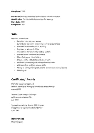 Completed: 1982
Institution: New South Wales Technical and Further Education
Qualification: Certificate I in Information Technology
Start Date: 2000
Completed: 2001
Skills
Dynamic professional:
- Experience in customer service
- Current and expansive knowledge in foreign currencies
- With self-motivated spirit of working
- Practiced in Microsoft Office
- Proficient in Travelex's RTS Trading System
- With excellent communication skills
- Client facing and client liaising
- Shows a wilful attitude towards team work
- Experience in keeping/balancing monetary funds
- With excellent problem solving skills
- Ability to calmly manage situational occurrences under pressure
- Multilingual
Certificates/ Awards
IRS Total Injury Management
Manual Handling & Managing Workplace Stress Training
August 2000
Thomas Cook Foreign Exchange
Achievement of Leadership
July 2002
Sydney International Airport ACE Program
Recognition of Superior Customer Service
April 2007
References
Upon Request
 