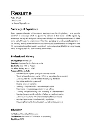 Resume
Nabil Wasef
0410332754
nabilwasef@gmail.com
Summary of Experience
As an experienced worker in the customer service and cash handling industry I have gained a
spectrum of knowledge which has guided my work on a daily basis. I aim to expand my
knowledgeandmy skill set by welcomingnewchallengesandlearninginnovativeapplications
to my work. Through my employment in Travelex I gained up to twenty years of experience in
the industry, dealing with both individual customers, groups and contracted companies alike.
My communication skills ensured I consistently met my targets and held impressive figures,
whilst managing well in a team-working environment.
Professional History
Employed by: Travelex Ltd
Position: Customer Service Representative
Start date: June 1996 to Present
Location: Sydney Airport, NSW
Responsibilities include:
- Maintaining the highest quality of customer service
- Working towards targets and set KPI's in a team based environment
- Abiding under the security and safety company standards
- Mentoring and training new staff
- Liaising between branches
- Showing a preparation for customer expectations
- Maximising every sales opportunity by up-selling
- Tailoring and personalising sales according to customer needs
- Maintaining a current knowledge of all currencies in circulation
- Adhering to legal and ethical expectations of the workplace
- Abiding by privacy and confidentiality regulations
- Providing financial technical support and advise to customers
Education
Institution: University of Alexandria
Qualification: Bachelors of Commerce in Accounting
Start Date: 1978
 