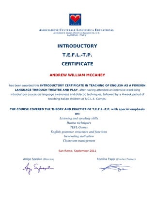 Arrigo Speziali (Director) Romina Tappi (Teacher Trainer)
INTRODUCTORY
T.E.F.L.-T.P.
CERTIFICATE
ANDREW WILLIAM MCCAHEY
has been awarded this INTRODUCTORY CERTIFICATE IN TEACHING OF ENGLISH AS A FOREIGN
LANGUAGE THROUGH THEATRE AND PLAY, after having attended an intensive week-long
introductory course on language awareness and didactic techniques, followed by a 4-week period of
teaching Italian children at A.C.L.E. Camps.
THE COURSE COVERED THE THEORY AND PRACTICE OF T.E.F.L.-T.P. with special emphasis
on:
Listening and speaking skills
Drama techniques
TEFL Games
English grammar structures and functions
Generating motivation
Classroom management
San Remo, September 2011
 