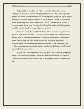Matthew L. Johnson Page 9
Dependability is one of my core values. I have always been there for my
employers, co-workers and players through good times and bad. My former high school
players still call me for help on many issues. As an employee, “going well beyond my job
descriptions and doing whatever necessary to get the job done,” is how I was described
by the Williamsport Area High School Athletic Director, Sean McCann in his letter of
recommendation for me to the Pennsylvania College of Technology. This illustrates the
unselfish initiative I apply to programs I am involved with.
Endurance may be the most difficult skill to obtain. It is hard to be patient when
you want expectations met. What I like to do is envision the potential in an organization
or individual, set reasonable goals and work tirelessly to achieve them. The key part to
this is it will be done over time, setting an unrealistic timeline on goals can be
counterproductive. Creating an enthusiastic environment is of vital importance to me
within an athletic program as it makes it easier to endure the challenge to uphold exigent
goals and objectives over time.
Loyalty is the most important quality in my opinion. By taking such great pride in
being a part of an athletic program, I take every opportunity to promote and support it.
The advancement of the athletic program and its philosophy becomes the impetus of my
life.
 