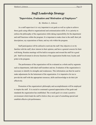 Matthew L. Johnson Page 10
Staff Leadership Strategy
"Supervision, Evaluation and Motivation of Employees"
By: Matthew L. Johnson
As a staff supervisor it is very important to set goals as well as a plan to achieve
those goals using effective organizational and communication skills. It is a priority to
enforce the philosophy of the organization while taking responsibility for the department
and staff functions within the program. It is important to make clear to the staff; their job
descriptions, my expectations of them, and my role within the program.
Staff participation will be utilized to motivate the staff. One objective is to be
familiar with the staff, show interest in their opinion, and have a general concern for their
well-being. Routine meetings will be held to recognize and reward the staff for a good
job. Staff involvement in diverse functions of the organization builds trust, loyalty and
pride in the program.
The performance of the organization will be evaluated as a whole and by segments
such as departments, individual staff members and me. Evaluation of the organization is
necessary to identify its strengths and weaknesses. This information can then be used to
make adjustments for the betterment of the organization. It is imperative for me to
provide the staff with the appropriate resources, skills and knowledge to do their job
effectively.
Promotion of the organization's philosophy and accomplishments will be employed
to inspire the staff. It is crucial to command a general appreciation of the goals and
standards the organization has established. The overall goal is to create a positive
environment which leads the staff to believe they are a part of something special and
establish effective job performance.
 