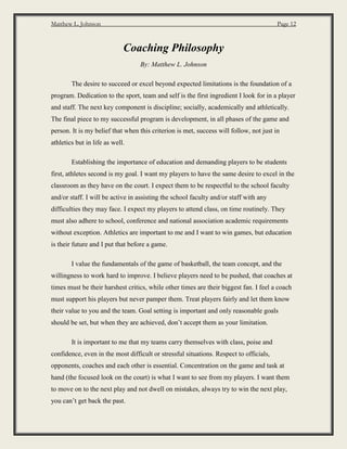 Matthew L. Johnson Page 12
Coaching Philosophy
By: Matthew L. Johnson
The desire to succeed or excel beyond expected limitations is the foundation of a
program. Dedication to the sport, team and self is the first ingredient I look for in a player
and staff. The next key component is discipline; socially, academically and athletically.
The final piece to my successful program is development, in all phases of the game and
person. It is my belief that when this criterion is met, success will follow, not just in
athletics but in life as well.
Establishing the importance of education and demanding players to be students
first, athletes second is my goal. I want my players to have the same desire to excel in the
classroom as they have on the court. I expect them to be respectful to the school faculty
and/or staff. I will be active in assisting the school faculty and/or staff with any
difficulties they may face. I expect my players to attend class, on time routinely. They
must also adhere to school, conference and national association academic requirements
without exception. Athletics are important to me and I want to win games, but education
is their future and I put that before a game.
I value the fundamentals of the game of basketball, the team concept, and the
willingness to work hard to improve. I believe players need to be pushed, that coaches at
times must be their harshest critics, while other times are their biggest fan. I feel a coach
must support his players but never pamper them. Treat players fairly and let them know
their value to you and the team. Goal setting is important and only reasonable goals
should be set, but when they are achieved, don’t accept them as your limitation.
It is important to me that my teams carry themselves with class, poise and
confidence, even in the most difficult or stressful situations. Respect to officials,
opponents, coaches and each other is essential. Concentration on the game and task at
hand (the focused look on the court) is what I want to see from my players. I want them
to move on to the next play and not dwell on mistakes, always try to win the next play,
you can’t get back the past.
 