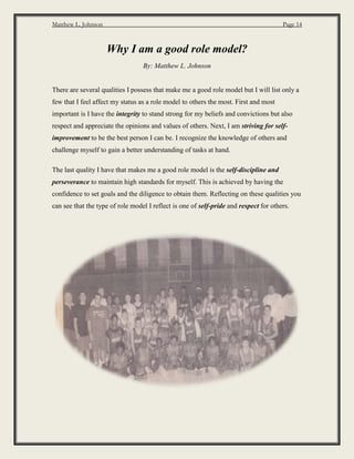 Matthew L. Johnson Page 14
Why I am a good role model?
By: Matthew L. Johnson
There are several qualities I possess that make me a good role model but I will list only a
few that I feel affect my status as a role model to others the most. First and most
important is I have the integrity to stand strong for my beliefs and convictions but also
respect and appreciate the opinions and values of others. Next, I am striving for self-
improvement to be the best person I can be. I recognize the knowledge of others and
challenge myself to gain a better understanding of tasks at hand.
The last quality I have that makes me a good role model is the self-discipline and
perseverance to maintain high standards for myself. This is achieved by having the
confidence to set goals and the diligence to obtain them. Reflecting on these qualities you
can see that the type of role model I reflect is one of self-pride and respect for others.
 