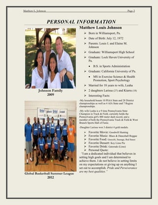 Matthew L. Johnson Page 2
PERSONAL INFORMATION
Johnson Family
2009
Global Basketball Summer League
2012
Matthew Louis Johnson
 Born in Williamsport, Pa.
 Date of Birth: July 12, 1972
 Parents: Louis I. and Elaine M.
Johnson
 Graduate: Williamsport High School
 Graduate: Lock Haven University of
Pa.
 B.S. in Sports Administration
 Graduate: California University of Pa.
 MS in Exercise Science & Health
Promotion, Sport Psychology
 Married for 18 years to wife, Leaha
 2 daughters Larissa (27) and Kiarra (18)
 Interesting Facts:
-My household boasts 10 PIAA State and 28 District
championships as well as 4 AIA State and 7 Region
championships.
-My wife Leaha is a 9 time Pennsylvania State
Champion in Track & Field, currently holds the
Pennsylvania girl's 400 meter dash record, and a
member of both the Pennsylvania Track & Field & West
Branch Sports Hall of Fame.
-Daughter Larissa won 3 district 4 gold medals.
 Favorite Movie: Goodwill Hunting
 Favorite Music: Blues & Dancehall Reggae
 Favorite Food: Gnocchi, Sausage, Red Sauce
 Favorite Dessert: Key Lime Pie
 Favorite Drink: Gatorade (Lime)
 Personal Quote:
“I am a dedicated individual that believes in
setting high goals and I am determined to
achieve them. I do not believe in setting limits
on my expectations or giving up on anything I
set out to accomplish. Pride and Perseverance
are my best qualities.”
 