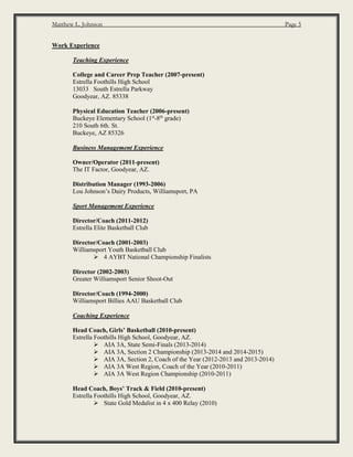 Matthew L. Johnson Page 5
Work Experience
Teaching Experience
College and Career Prep Teacher (2007-present)
Estrella Foothills High School
13033 South Estrella Parkway
Goodyear, AZ. 85338
Physical Education Teacher (2006-present)
Buckeye Elementary School (1st
-8th
grade)
210 South 6th. St.
Buckeye, AZ 85326
Business Management Experience
Owner/Operator (2011-present)
The IT Factor, Goodyear, AZ.
Distribution Manager (1993-2006)
Lou Johnson’s Dairy Products, Williamsport, PA
Sport Management Experience
Director/Coach (2011-2012)
Estrella Elite Basketball Club
Director/Coach (2001-2003)
Williamsport Youth Basketball Club
 4 AYBT National Championship Finalists
Director (2002-2003)
Greater Williamsport Senior Shoot-Out
Director/Coach (1994-2000)
Williamsport Billies AAU Basketball Club
Coaching Experience
Head Coach, Girls’ Basketball (2010-present)
Estrella Foothills High School, Goodyear, AZ.
 AIA 3A, State Semi-Finals (2013-2014)
 AIA 3A, Section 2 Championship (2013-2014 and 2014-2015)
 AIA 3A, Section 2, Coach of the Year (2012-2013 and 2013-2014)
 AIA 3A West Region, Coach of the Year (2010-2011)
 AIA 3A West Region Championship (2010-2011)
Head Coach, Boys’ Track & Field (2010-present)
Estrella Foothills High School, Goodyear, AZ.
 State Gold Medalist in 4 x 400 Relay (2010)
 