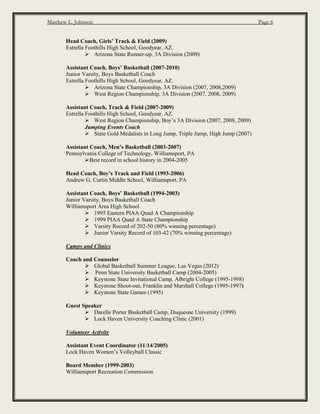 Matthew L. Johnson Page 6
Head Coach, Girls’ Track & Field (2009)
Estrella Foothills High School, Goodyear, AZ.
 Arizona State Runner-up, 3A Division (2009)
Assistant Coach, Boys’ Basketball (2007-2010)
Junior Varsity, Boys Basketball Coach
Estrella Foothills High School, Goodyear, AZ.
 Arizona State Championship, 3A Division (2007, 2008,2009)
 West Region Championship, 3A Division (2007, 2008, 2009)
Assistant Coach, Track & Field (2007-2009)
Estrella Foothills High School, Goodyear, AZ.
 West Region Championship, Boy’s 3A Division (2007, 2008, 2009)
Jumping Events Coach
 State Gold Medalists in Long Jump, Triple Jump, High Jump (2007)
Assistant Coach, Men’s Basketball (2003-2007)
Pennsylvania College of Technology, Williamsport, PA
Best record in school history in 2004-2005
Head Coach, Boy’s Track and Field (1993-2006)
Andrew G. Curtin Middle School, Williamsport, PA
Assistant Coach, Boys’ Basketball (1994-2003)
Junior Varsity, Boys Basketball Coach
Williamsport Area High School
 1995 Eastern PIAA Quad A Championship
 1999 PIAA Quad A State Championship
 Varsity Record of 202-50 (80% winning percentage)
 Junior Varsity Record of 103-42 (70% winning percentage)
Camps and Clinics
Coach and Counselor
 Global Basketball Summer League, Las Vegas (2012)
 Penn State University Basketball Camp (2004-2005)
 Keystone State Invitational Camp, Albright College (1995-1998)
 Keystone Shoot-out, Franklin and Marshall College (1995-1997)
 Keystone State Games (1995)
Guest Speaker
 Darelle Porter Basketball Camp, Duquesne University (1999)
 Lock Haven University Coaching Clinic (2001)
Volunteer Activity
Assistant Event Coordinator (11/14/2005)
Lock Haven Women’s Volleyball Classic
Board Member (1999-2003)
Williamsport Recreation Commission
 