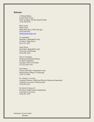 Enclosure: Cover Letter
Resume
References
J. Michael Bailey,
Former Head Coach,
Elev8 Academy, Del Ray Beach Florida
(570) 506-2910
Mike Taylor,
Head Coach,
Maine Red Claws, NBA-DLeague
(814) 938-6954
miket@taylorhoops.com
Ty Amundsen,
Head Boy’s Basketball Coach,
St. Mary’s High School
(623) 523-1925
Jamie Dixon,
Head Men's Basketball Coach,
University of Pittsburgh
(412) 648- 8350
Chevon Troutman,
Professional Basketball Player,
FC Bayern Munchen
Germany: 49(171) 522-0855
US: (412) 607-1951
Gene Bruno,
Former Head Men’s Basketball Coach,
Pennsylvania College of Technology
(570) 713-5289
Dr. Charles L. Crowley,
Assistant Professor, Health and Physical Education Department
California University of Pennsylvania
(570) 893-2419
Dr. David G. Bower, II,
Professor, Health Sciences Department
Lock Haven University
(570) 893- 2595
 