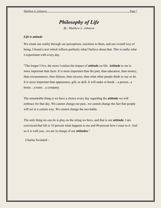 Matthew L. Johnson Page 7
Philosophy of Life
By: Matthew L. Johnson
Life is attitude
We create our reality through our perceptions, reactions to them, and our overall way of
being. I found a text which reflects perfectly what I believe about that. This is really what
I experiment with every day.
"The longer I live, the more I realize the impact of attitude on life. Attitude to me is
more important than facts. It is more important than the past, than education, than money,
than circumstances, than failures, than success, than what other people think or say or do.
It is more important than appearance, gift, or skill. It will make or break ...a person...a
home…a team…a company.
The remarkable thing is we have a choice every day regarding the attitude we will
embrace for that day. We cannot change our past...we cannot change the fact that people
will act in a certain way. We cannot change the inevitable.
The only thing we can do is play on the string we have, and that is our attitude. I am
convinced that life is 10 percent what happens to me and 90 percent how I react to it. And
so it is with you...we are in charge of our attitudes."
- Charles Swindoll -
 