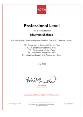Professional Level
This is to certify that
Khurram Shahzad
has completed the Professional Level of the ACCA examinations:
P1 - Governance, Risk and Ethics - Pass
P2 - Corporate Reporting - Pass
P3 - Business Analysis - Pass
P6 - Advanced Taxation - Pass
P7 - Advanced Audit and Assurance - Pass
July 2015
Alan Hatfield
director - learning
Association of Chartered Certified Accountants
ACCA REGISTRATION NUMBER:
2223694
This certificate remains the property of ACCA and must not in any
circumstances be copied, altered or otherwise defaced.
ACCA retains the right to demand the return of this certificate at any
time and without giving reason.
CERTIFICATE NUMBER:
34815532167
 