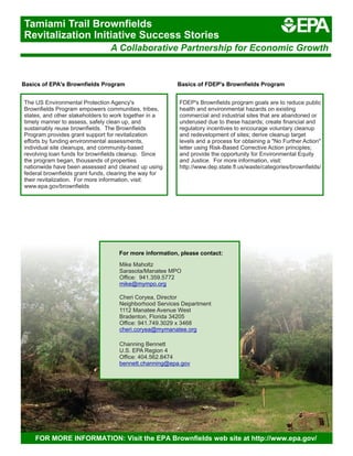 FOR MORE INFORMATION: Visit the EPA Brownfields web site at http://www.epa.gov/
Basics of EPA's Brownfields Program Basics of FDEP's Brownfields Program
The US Environmental Protection Agency's
Brownfields Program empowers communities, tribes,
states, and other stakeholders to work together in a
timely manner to assess, safely clean up, and
sustainably reuse brownfields. The Brownfields
Program provides grant support for revitalization
efforts by funding environmental assessments,
individual site cleanups, and community-based
revolving loan funds for brownfields cleanup. Since
the program began, thousands of properties
nationwide have been assessed and cleaned up using
federal brownfields grant funds, clearing the way for
their revitalization. For more information, visit:
www.epa.gov/brownfields
FDEP's Brownfields program goals are to reduce public
health and environmental hazards on existing
commercial and industrial sites that are abandoned or
underused due to these hazards; create financial and
regulatory incentives to encourage voluntary cleanup
and redevelopment of sites; derive cleanup target
levels and a process for obtaining a "No Further Action"
letter using Risk-Based Corrective Action principles;
and provide the opportunity for Environmental Equity
and Justice. For more information, visit:
http://www.dep.state.fl.us/waste/categories/brownfields/
Cheri Coryea, Director
Neighborhood Services Department
1112 Manatee Avenue West
Bradenton, Florida 34205
Office: 941.749.3029 x 3468
cheri.coryea@mymanatee.org
For more information, please contact:
Mike Maholtz
Sarasota/Manatee MPO
Office: 941.359.5772
mike@mympo.org
Channing Bennett
U.S. EPA Region 4
Office: 404.562.8474
bennett.channing@epa.gov
A Collaborative Partnership for Economic Growth
Tamiami Trail Brownfields
Revitalization Initiative Success Stories
 
