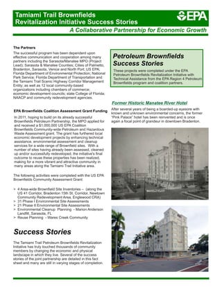 A Collaborative Partnership for Economic Growth
Tamiami Trail Brownfields
Revitalization Initiative Success Stories
The Partners
The successful program has been dependent upon
effective communication and cooperation among many
partners including the Sarasota/Manatee MPO (Project
Lead); Sarasota & Manatee Counties; Cities of Palmetto,
Bradenton, Sarasota, Venice and North Port; US EPA;
Florida Department of Environmental Protection; National
Park Service; Florida Department of Transportation and
the Tamiami Trail Scenic Highway Corridor Management
Entity; as well as 12 local community-based
organizations including chambers of commerce;
economic development councils; state College of Florida;
NAACP and community redevelopment agencies.
In 2011, hoping to build on its already successful
Brownfields Petroleum Partnership, the MPO applied for
and received a $1,000,000 US EPA Coalition
Brownfields Community-wide Petroleum and Hazardous
Waste Assessment grant. The grant has furthered local
economic development projects by enhancing technical
assistance, environmental assessment and cleanup
services for a wide range of Brownfield sites. With a
number of sites having already been assessed, cleaned
up and/or successfully redeveloped, the initiative's final
outcome to reuse these properties has been realized,
making for a more vibrant and attractive community in
many areas along the Tamiami Trail Initiative area.
EPA Brownfields Coalition Assessment Grant Funding
The following activities were completed with the US EPA
Brownfields Community Assessment Grant:
> 4 Area-wide Brownfield Site Inventories – (along the
US 41 Corridor, Bradenton 15th St. Corridor, Newtown
Community Redevelopment Area, Englewood CRA)
> 31 Phase I Environmental Site Assessments
> 21 Phase II Environmental Site Assessments
> Environmental Cleanup Planning - Marion Anderson
Landfill, Sarasota, FL
> Reuse Planning - Wares Creek Community
Success Stories
The Tamiami Trail Petroleum Brownfields Revitalization
Initiative has truly touched thousands of community
members by changing the economic and physical
landscape in which they live. Several of the success
stories of the joint partnership are detailed in this fact
sheet and many are still in varying stages of completion.
Petroleum Brownfields
Success Stories
These projects were completed under the EPA
Petroleum Brownfields Revitalization Initiative with
Technical Assistance from the EPA Region 4 Petroleum
Brownfields program and coalition partners.
Former Historic Manatee River Hotel
After several years of being a boarded-up eyesore with
known and unknown environmental concerns, the former
“Pink Palace” hotel has been reinvented and is once
again a focal point of grandeur in downtown Bradenton.
 