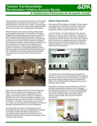 The developer, who acquired the property in 2010, began
strategizing with various government partners to make
the development of the site into a reality. This partnership
would prove to be critical in restoring the grand hotel that
was once considered the crowning glory of Bradenton.
What developed was a series of strong public-private
partnerships for the Tamiami Trail Initiative. Through a
Targeted Brownfields Assessment provided through the
EPA Petroleum Brownfields Revitalization Initiative, a
Phase I Environmental Assessment was conducted that
identified environmental concerns based on petroleum
and hazardous material, mainly heating oil, asbestos and
lead-based paint. Funding for the remediation and
eventual restoration involved taking advantage of a
number of incentives, including Brownfields incentives,
offered through the Florida Brownfields Redevelopment
Act. Employment and historic preservation standards
were also used as well as historic preservation tax
credits.
Much of the renovation cost of the 119-room hotel was
offset from the incentives the developer was able to
utilize. The economic impact is estimated to have
created 40 permanent jobs as well as an additional
$500,000 per year in tourist and sales tax rebates. The
developer is also receiving $ 1.8 million in National Park
incentives; $1.5 million in property tax over 15 years;
$1.0 million up-front payment; and $100,000 in street and
sidewalk improvements from the City of Bradenton.
Since opening, along with a thriving business and
accolades from the community, the Bradenton Hampton
Inn & Suites Hotel's restoration recently won an
honorable mention award from the Florida Trust For
Historic Preservation for its detail of the stenciling on the
woodwork and windows.
Previously a BP Gas Station, the Baker's Super Station
was established in 1956 by Mr. and Mrs. Carlton and
Inez Baker, parents of Jeraline and Diane. The gas
pumps had not been used for fueling since 1999.
In the fall of 2011, the historic Baker's Super Service
station on Dr. MLK Jr. Way in Newtown, underwent its
first phase of transformation to have four underground
storage tanks (UST) removed. The USTs were removed
from the site and soil assessments were conducted for
solid and hazardous waste to determine the need for
additional cleanup or no further action. As a result, no
further action was required.
The owners' plan for the family-owned property is to
transform it into a community health facility that caters to
the wellness needs of low-income families. The Baker's
project was made possible through the collaborative
efforts of the US EPA, FDEP, Sarasota County, City of
Sarasota, and the MPO.
Funding for the project was provided by the US EPA's
Petroleum Revitalization Initiative and the Targeted
Brownfield Assessment Fund in which roughly $80,000
was utilized toward the site. This project benefits the
community by addressing environmental stigma,
improves public health, and promotes economic
development.
Baker's Super Service
A Collaborative Partnership for Economic Growth
Tamiami Trail Brownfields
Revitalization Initiative Success Stories
 