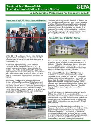 Comfort Cove of Bradenton, Florida
A new assisted living facility named Comfort Cove of
Bradenton will be located along the Tamiami Trail (U.S.
Highway 41) located in Bradenton. Comfort Cove plans
to open a 52-bed assisted living facility on a former
abandoned mobile home park site that was listed in the
inventory as a vacant parcel along the Trail.
The Sarasota / Manatee County MPO provided an
inventory of abandoned petroleum Brownfield sites
developed by the US EPA and the FDEP, Underground
Storage Tanks (UST) and Brownfields Programs to the
Living Suite Specialty Senior Services. EPA met with
representatives of the Living Suites Specialty Senior
Services about the Petroleum Brownfields Initiative and
suggested that they talk with the Sarasota / Manatee
County MPO because they are the owner of the
inventory.
The 22,708 square-foot, two-story building will provide
24-hour supervision. An in-house doctor and
occupational therapist facility will service the elderly and
people that are diagnosed with Alzheimer's, Parkinson's
disease and other memory care needs. The facility will
create 30 full-time positions and approximately 50 part-
time positions.
The assisted living facility project compliments the
Petroleum Revitalization Action Plan and the Brownfields
program to promote revitalization and sustainability of
abandoned properties. This project is located in the
Community Redevelopment Agency (CRA) boundaries,
in which revitalization projects qualify for rapid response
permitting and tax increment financing for other
amenities such as parks, street lights and installing
Sarasota County Technical Institute Newtown
In May 2014, 15 adults were handed more than just a
high school equivalent diploma by Sarasota County
Technical Institute (SCTI) officials. They were given a
new lease on life.
In Newtown, a predominately African American
community where the satellite campus of SCTI is
located, unemployment hovers at an estimated 25
percent compared to Sarasota's County's 9 percent.
Many community members rely on public transportation
and cannot travel a great distance to attend school in
order to increase their skills in an ever decreasing job
market.
Through US EPA Petroleum Brownfields Initiative
funding, a Phase I Targeted Brownfields Assessment
was conducted on a former vacant YMCA facility that
would later become the SCTI Newtown satellite campus.
The campus located at Osprey Avenue and Martin
Luther King Jr. Way opened its doors in 2010. Within two
years, more than 300 people who need job training, a
certificate, or a diploma have enrolled.
The use of the facility provides a location to address the
high unemployment and literacy rates in North Sarasota.
The City of Newtown Community Development utilized
Newtown Community Redevelopment Area (CRA) Tax
Increment Funds (TIF) to refurbish and prep the SCTI
Newtown Campus for modernized training capabilities.
The City of Sarasota Youth program took on the task of
providing a facelift with a new, vibrant paint job.
A Collaborative Partnership for Economic Growth
Tamiami Trail Brownfields
Revitalization Initiative Success Stories
 