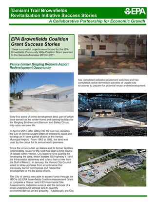 Venice Former Ringling Brothers Airport
Redevelopment Opportunity
Sixty-five acres of prime development land, part of which
once served as the winter home and training facilities for
the Ringling Brothers and Barnum and Bailey Circus,
may soon see new life.
In April of 2014, after sitting idle for over two decades,
the City of Venice sought letters of interest to lease and
develop an 11-acre parcel of land at the Venice
Municipal Airport. From 1962 to 1992, the land was
used by the circus for its annual world premiere.
Since the circus pulled up stakes and its former facilities
deteriorating, reuse for the land has been a long source
of debate within Venice. City leaders have pushed for
developing the area, which borders US Highway 41 and
the Intracoastal Waterway and is less than a mile from
the Gulf of Mexico. In January, the Venice City Council
voted to strike a phrase from an ordinance that
previously barred commercial and residential
development of the 65 acres of land.
The City of Venice was able to access funds through the
MPO's US EPA Brownfields Coalition Assessment Grant
to complete a Phase I and II Environmental Site
Assessments, Asbestos surveys and the removal of a
small underground storage tank to quantify
environmental risk on the property. Additionally, the City
EPA Brownfields Coalition
Grant Success Stories
These successful projects were funded by the EPA
Brownfields Community Wide Coalition Grant awarded
to the Sarasota/Manatee MPO in 2011.
has completed asbestos abatement activities and has
completed partial demolition activities of unsafe site
structures to prepare for potential reuse and redevelopment.
A Collaborative Partnership for Economic Growth
Tamiami Trail Brownfields
Revitalization Initiative Success Stories
 