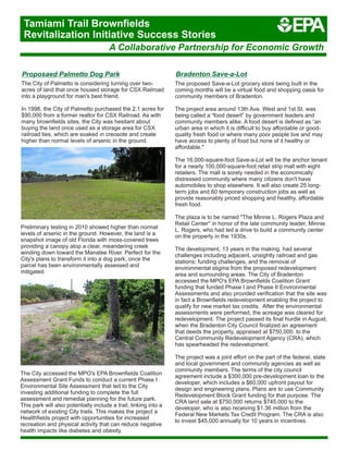 Bradenton Save-a-Lot
The proposed Save-a-Lot grocery store being built in the
coming months will be a virtual food and shopping oasis for
community members of Bradenton.
The project area around 13th Ave. West and 1st St. was
being called a “food desert” by government leaders and
community members alike. A food desert is defined as “an
urban area in which it is difficult to buy affordable or good-
quality fresh food or where many poor people live and may
have access to plenty of food but none of it healthy or
affordable."
The 16,000-square-foot Save-a-Lot will be the anchor tenant
for a nearly 100,000-square-foot retail strip mall with eight
retailers. The mall is sorely needed in the economically
distressed community where many citizens don't have
automobiles to shop elsewhere. It will also create 25 long-
term jobs and 60 temporary construction jobs as well as
provide reasonably priced shopping and healthy, affordable
fresh food.
The plaza is to be named "The Minnie L. Rogers Plaza and
Retail Center'' in honor of the late community leader, Minnie
L. Rogers, who had led a drive to build a community center
on the property in the 1930s.
The development, 13 years in the making, had several
challenges including adjacent, unsightly railroad and gas
stations; funding challenges, and the removal of
environmental stigma from the proposed redevelopment
area and surrounding areas. The City of Bradenton
accessed the MPO's EPA Brownfields Coalition Grant
funding that funded Phase I and Phase II Environmental
Assessments and also provided verification that the site was
in fact a Brownfields redevelopment enabling the project to
qualify for new market tax credits. After the environmental
assessments were performed, the acreage was cleared for
redevelopment. The project passed its final hurdle in August,
when the Bradenton City Council finalized an agreement
that deeds the property, appraised at $750,000, to the
Central Community Redevelopment Agency (CRA), which
has spearheaded the redevelopment.
The project was a joint effort on the part of the federal, state
and local government and community agencies as well as
community members. The terms of the city council
agreement include a $300,000 pre-development loan to the
developer, which includes a $60,000 upfront payout for
design and engineering plans. Plans are to use Community
Redevelopment Block Grant funding for that purpose. The
CRA land sale at $750,000 returns $745,000 to the
developer, who is also receiving $1.36 million from the
Federal New Markets Tax Credit Program. The CRA is also
to invest $45,000 annually for 10 years in incentives.
Proposaed Palmetto Dog Park
The City of Palmetto is considering turning over two-
acres of land that once housed storage for CSX Railroad
into a playground for man's best friend.
In 1998, the City of Palmetto purchased the 2.1 acres for
$90,000 from a former realtor for CSX Railroad. As with
many brownfields sites, the City was hesitant about
buying the land once used as a storage area for CSX
railroad ties, which are soaked in creosote and create
higher than normal levels of arsenic in the ground.
The City accessed the MPO's EPA Brownfields Coalition
Assessment Grant Funds to conduct a current Phase I
Environmental Site Assessment that led to the City
investing additional funding to complete the full
assessment and remedial planning for the future park.
This park will also potentially include a trail, linking into a
network of existing City trails. This makes the project a
Healthfields project with opportunities for increased
recreation and physical activity that can reduce negative
health impacts like diabetes and obesity.
Preliminary testing in 2010 showed higher than normal
levels of arsenic in the ground. However, the land is a
snapshot image of old Florida with moss-covered trees
providing a canopy atop a clear, meandering creek
winding down toward the Manatee River. Perfect for the
City's plans to transform it into a dog park, once the
parcel has been environmentally assessed and
mitigated.
A Collaborative Partnership for Economic Growth
Tamiami Trail Brownfields
Revitalization Initiative Success Stories
 