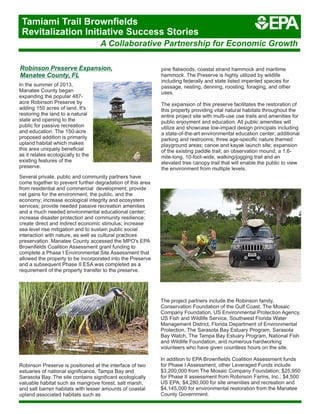 Robinson Preserve Expansion,
Manatee County, FL
In the summer of 2013,
Manatee County began
expanding the popular 487-
acre Robinson Preserve by
adding 150 acres of land. It's
restoring the land to a natural
state and opening to the
public for passive recreation
and education. The 150-acre
proposed addition is primarily
upland habitat which makes
this area uniquely beneficial
as it relates ecologically to the
existing features of the
preserve.
Several private, public and community partners have
come together to prevent further degradation of this area
from residential and commercial development; provide
net gains for the environment, the public, and the
economy; increase ecological integrity and ecosystem
services; provide needed passive recreation amenities
and a much needed environmental educational center;
increase disaster protection and community resilience;
create direct and indirect economic stimulus; increase
sea level rise mitigation and to sustain public social
interaction with nature, as well as cultural practices
preservation. Manatee County accessed the MPO's EPA
Brownfields Coalition Assessment grant funding to
complete a Phase I Environmental Site Assessment that
allowed the property to be incorporated into the Preserve
and a subsequent Phase II ESA was completed as a
requirement of the property transfer to the preserve.
Robinson Preserve is positioned at the interface of two
estuaries of national significance, Tampa Bay and
Sarasota Bay. The site contains significant ecologically
valuable habitat such as mangrove forest, salt marsh,
and salt barren habitats with lesser amounts of coastal
upland associated habitats such as
pine flatwoods, coastal strand hammock and maritime
hammock. The Preserve is highly utilized by wildlife
including federally and state listed imperiled species for
passage, nesting, denning, roosting, foraging, and other
uses.
The expansion of this preserve facilitates the restoration of
this property providing vital natural habitats throughout the
entire project site with multi-use use trails and amenities for
public enjoyment and education. All public amenities will
utilize and showcase low-impact design principals including
a state-of-the-art environmental education center; additional
parking and restrooms; three age-specific nature themed
playground areas; canoe and kayak launch site; expansion
of the existing paddle trail; an observation mound; a 1.6-
mile-long, 10-foot-wide, walking/jogging trail and an
elevated tree canopy trail that will enable the public to view
the environment from multiple levels.
The project partners include the Robinson family,
Conservation Foundation of the Gulf Coast, The Mosaic
Company Foundation, US Environmental Protection Agency,
US Fish and Wildlife Service, Southwest Florida Water
Management District, Florida Department of Environmental
Protection, The Sarasota Bay Estuary Program, Sarasota
Bay Watch, The Tampa Bay Estuary Program, National Fish
and Wildlife Foundation, and numerous hardworking
volunteers who have given countless hours on the site.
In addition to EPA Brownfields Coalition Assessment funds
for Phase I Assessment, other Leveraged Funds include
$3,200,000 from The Mosaic Company Foundation; $25,950
for Phase II assessment from Robinson Farms, Inc.; $4,500
US EPA; $4,280,000 for site amenities and recreation and
$4,145,000 for environmental restoration from the Manatee
County Government.
A Collaborative Partnership for Economic Growth
Tamiami Trail Brownfields
Revitalization Initiative Success Stories
 