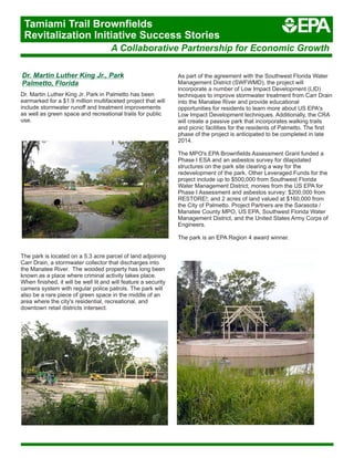 Dr. Martin Luther King Jr., Park
Palmetto, Florida
Dr. Martin Luther King Jr. Park in Palmetto has been
earmarked for a $1.9 million multifaceted project that will
include stormwater runoff and treatment improvements
as well as green space and recreational trails for public
use.
As part of the agreement with the Southwest Florida Water
Management District (SWFWMD), the project will
incorporate a number of Low Impact Development (LID)
techniques to improve stormwater treatment from Carr Drain
into the Manatee River and provide educational
opportunities for residents to learn more about US EPA's
Low Impact Development techniques. Additionally, the CRA
will create a passive park that incorporates walking trails
and picnic facilities for the residents of Palmetto. The first
phase of the project is anticipated to be completed in late
2014.
The MPO's EPA Brownfields Assessment Grant funded a
Phase I ESA and an asbestos survey for dilapidated
structures on the park site clearing a way for the
redevelopment of the park. Other Leveraged Funds for the
project include up to $500,000 from Southwest Florida
Water Management District; monies from the US EPA for
Phase I Assessment and asbestos survey; $200,000 from
RESTORE!; and 2 acres of land valued at $160,000 from
the City of Palmetto. Project Partners are the Sarasota /
Manatee County MPO, US EPA, Southwest Florida Water
Management District, and the United States Army Corps of
Engineers.
The park is an EPA Region 4 award winner.
The park is located on a 5.3 acre parcel of land adjoining
Carr Drain, a stormwater collector that discharges into
the Manatee River. The wooded property has long been
known as a place where criminal activity takes place.
When finished, it will be well lit and will feature a security
camera system with regular police patrols. The park will
also be a rare piece of green space in the middle of an
area where the city's residential, recreational, and
downtown retail districts intersect.
A Collaborative Partnership for Economic Growth
Tamiami Trail Brownfields
Revitalization Initiative Success Stories
 