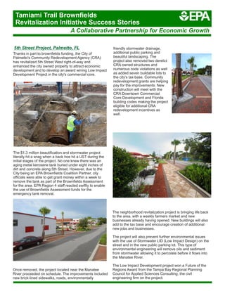 5th Street Project, Palmetto, FL
Thanks in part to brownfields funding, the City of
Palmetto's Community Redevelopment Agency (CRA)
has revitalized 5th Street West right-of‐way and
enhanced the city owned property to attract economic
development and to develop an award wining Low Impact
Development Project in the city's commercial core.
friendly stormwater drainage,
additional public parking and
beautiful landscaping. The
project also removed two derelict
CRA owned structures and
numerous code violations as well
as added seven buildable lots to
the city's tax base. Community
redevelopment grants are helping
pay for the improvements. New
construction will meet with the
CRA Downtown Commercial
Core Development and Florida
building codes making the project
eligible for additional CRA
redevelopment incentives as
well.
The $1.3 million beautification and stormwater project
literally hit a snag when a back hoe hit a UST during the
initial stages of the project. No one knew there was an
aging metal kerosene tank buried under eight inches of
dirt and concrete along 5th Street. However, due to the
City being an EPA Brownfields Coalition Partner, city
officials were able to get grant money within a week to
remove the tank as part of the Brownfields Assessment
for the area. EPA Region 4 staff reacted swiftly to enable
the use of Brownfields Assessment funds for the
emergency tank removal.
The neighborhood revitalization project is bringing life back
to the area, with a weekly farmers market and new
businesses already having opened. New buildings will also
add to the tax base and encourage creation of additional
new jobs and businesses.
The project will also prevent further environmental issues
with the use of Stormwater LID (Low Impact Design) on the
street and in the new public parking lot. This type of
environmental engineering will remove oils and sediment
from stormwater allowing it to percolate before it flows into
the Manatee River.
The Low Impact Development project won a Future of the
Regions Award from the Tampa Bay Regional Planning
Council for Applied Sciences Consulting, the civil
engineering firm on the project.
Once removed, the project located near the Manatee
River proceeded on schedule. The improvements included
new brick-lined sidewalks, roads, environmentally
A Collaborative Partnership for Economic Growth
Tamiami Trail Brownfields
Revitalization Initiative Success Stories
 