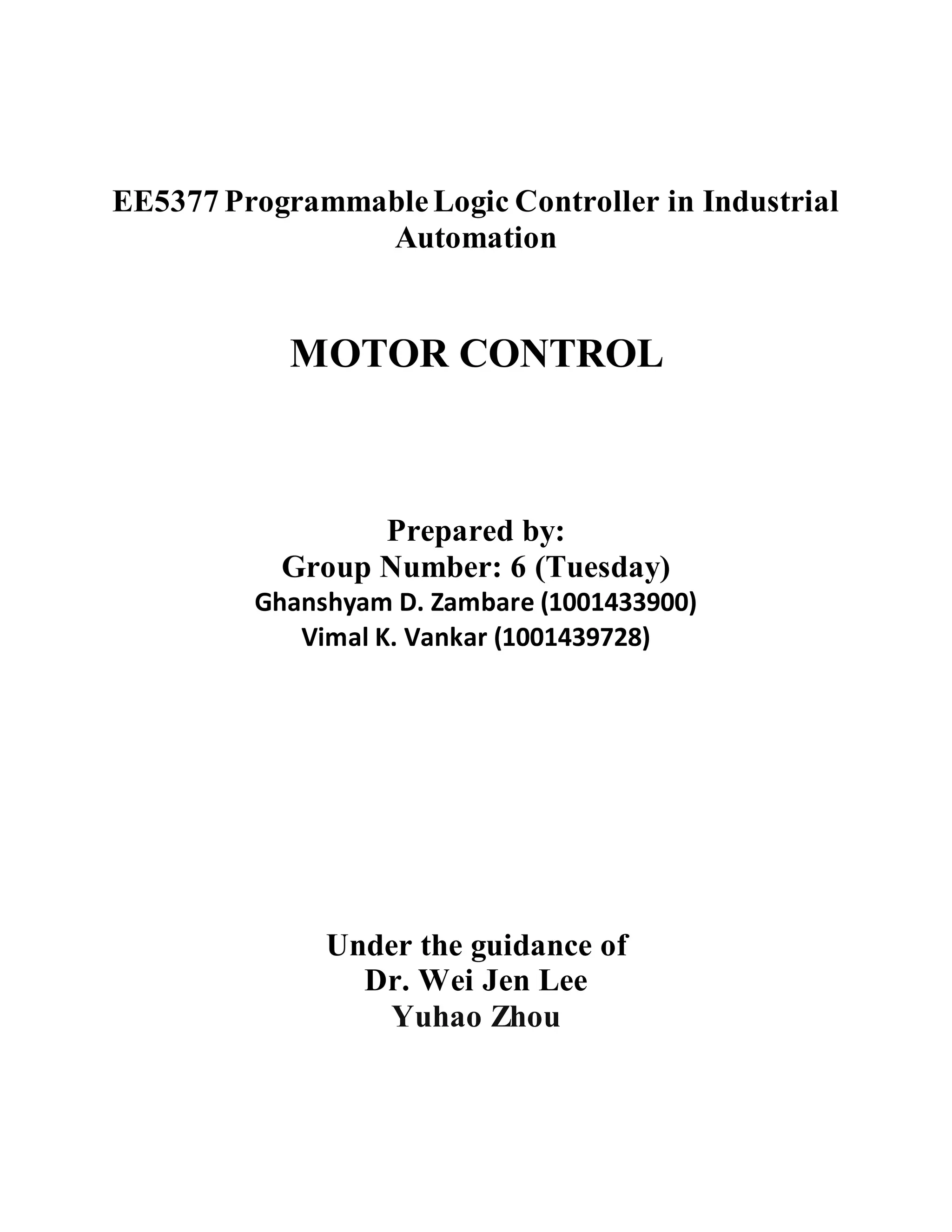 EE5377 ProgrammableLogic Controller in Industrial
Automation
MOTOR CONTROL
Prepared by:
Group Number: 6 (Tuesday)
Ghanshyam D. Zambare (1001433900)
Vimal K. Vankar (1001439728)
Under the guidance of
Dr. Wei Jen Lee
Yuhao Zhou
 