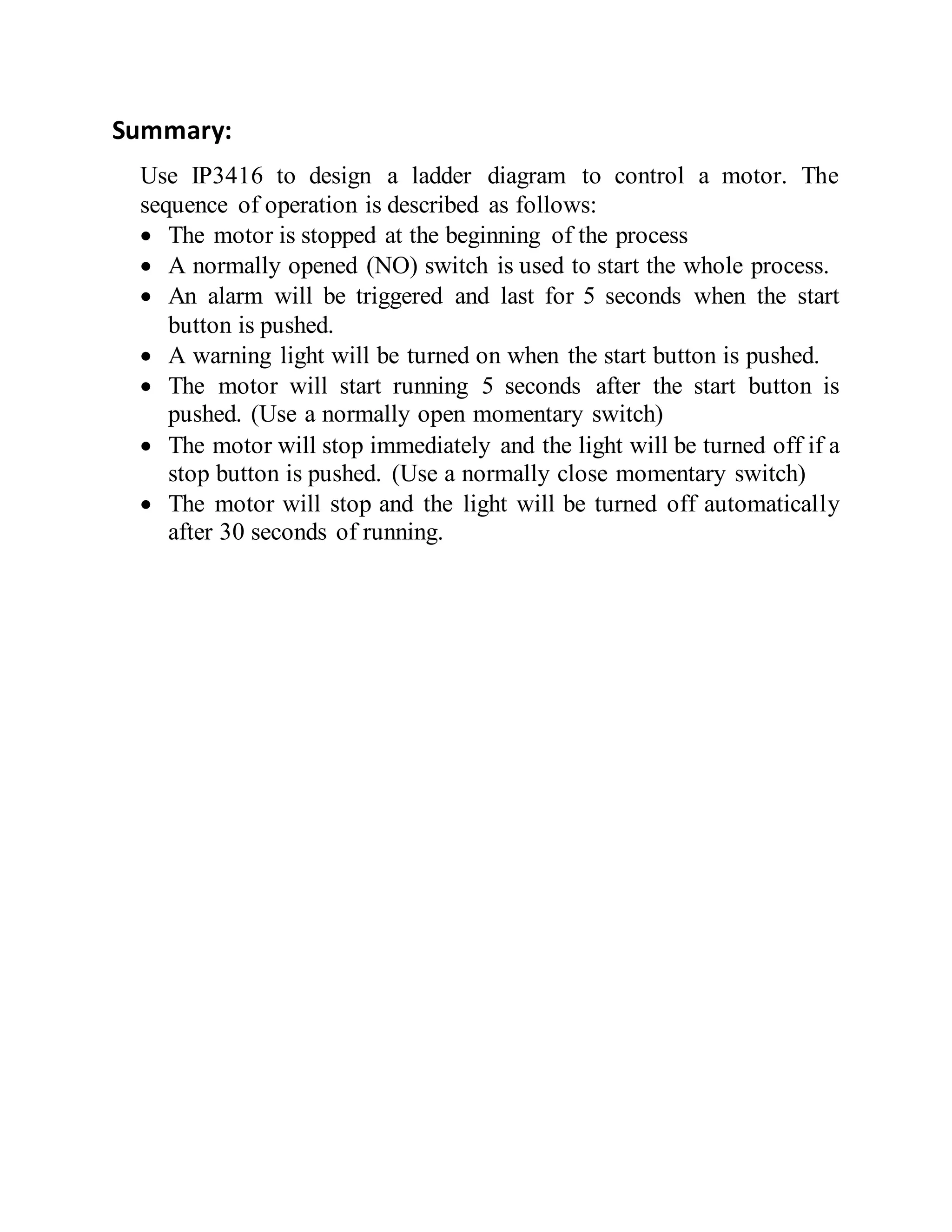 Summary:
Use IP3416 to design a ladder diagram to control a motor. The
sequence of operation is described as follows:
 The motor is stopped at the beginning of the process
 A normally opened (NO) switch is used to start the whole process.
 An alarm will be triggered and last for 5 seconds when the start
button is pushed.
 A warning light will be turned on when the start button is pushed.
 The motor will start running 5 seconds after the start button is
pushed. (Use a normally open momentary switch)
 The motor will stop immediately and the light will be turned off if a
stop button is pushed. (Use a normally close momentary switch)
 The motor will stop and the light will be turned off automatically
after 30 seconds of running.
 