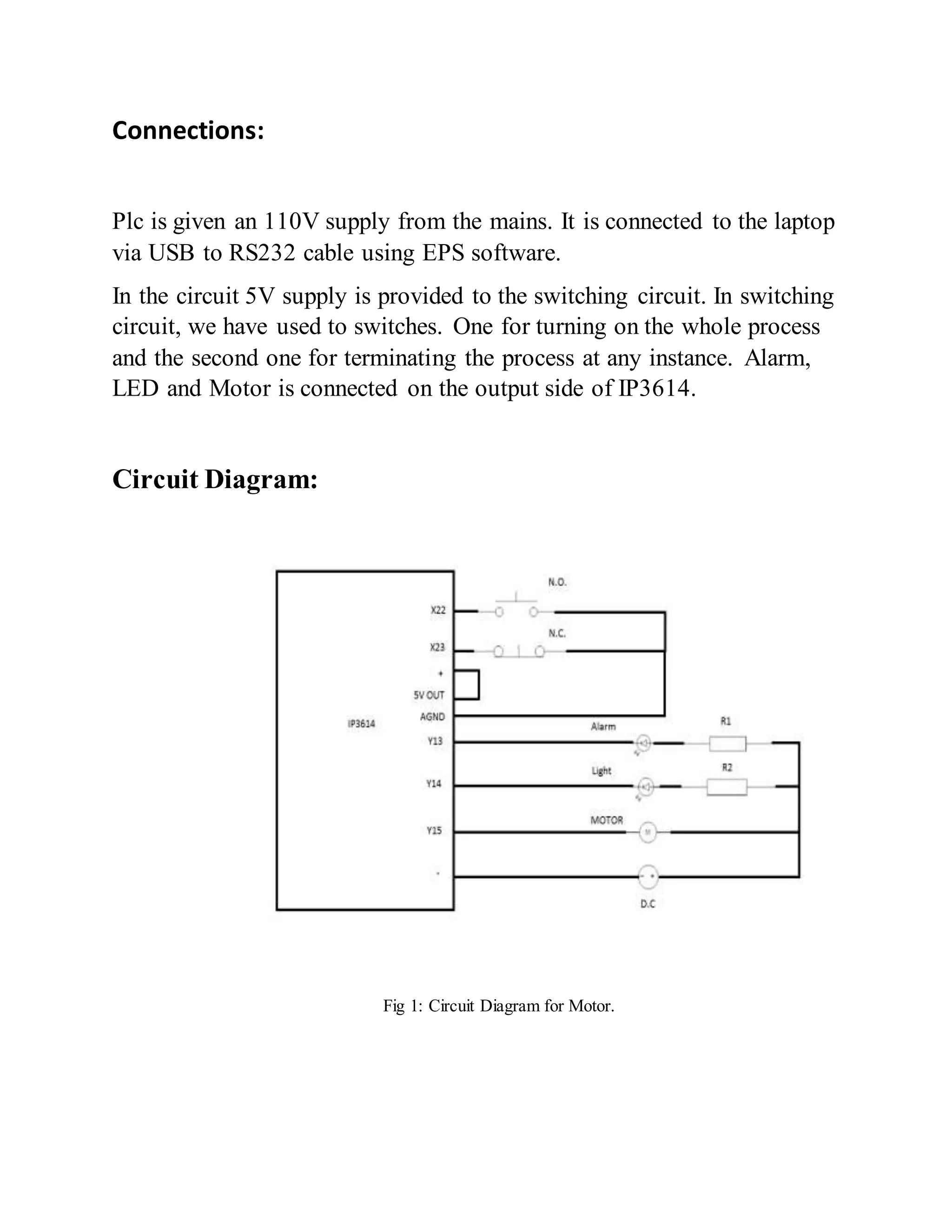 Connections:
Plc is given an 110V supply from the mains. It is connected to the laptop
via USB to RS232 cable using EPS software.
In the circuit 5V supply is provided to the switching circuit. In switching
circuit, we have used to switches. One for turning on the whole process
and the second one for terminating the process at any instance. Alarm,
LED and Motor is connected on the output side of IP3614.
Circuit Diagram:
Fig 1: Circuit Diagram for Motor.
 