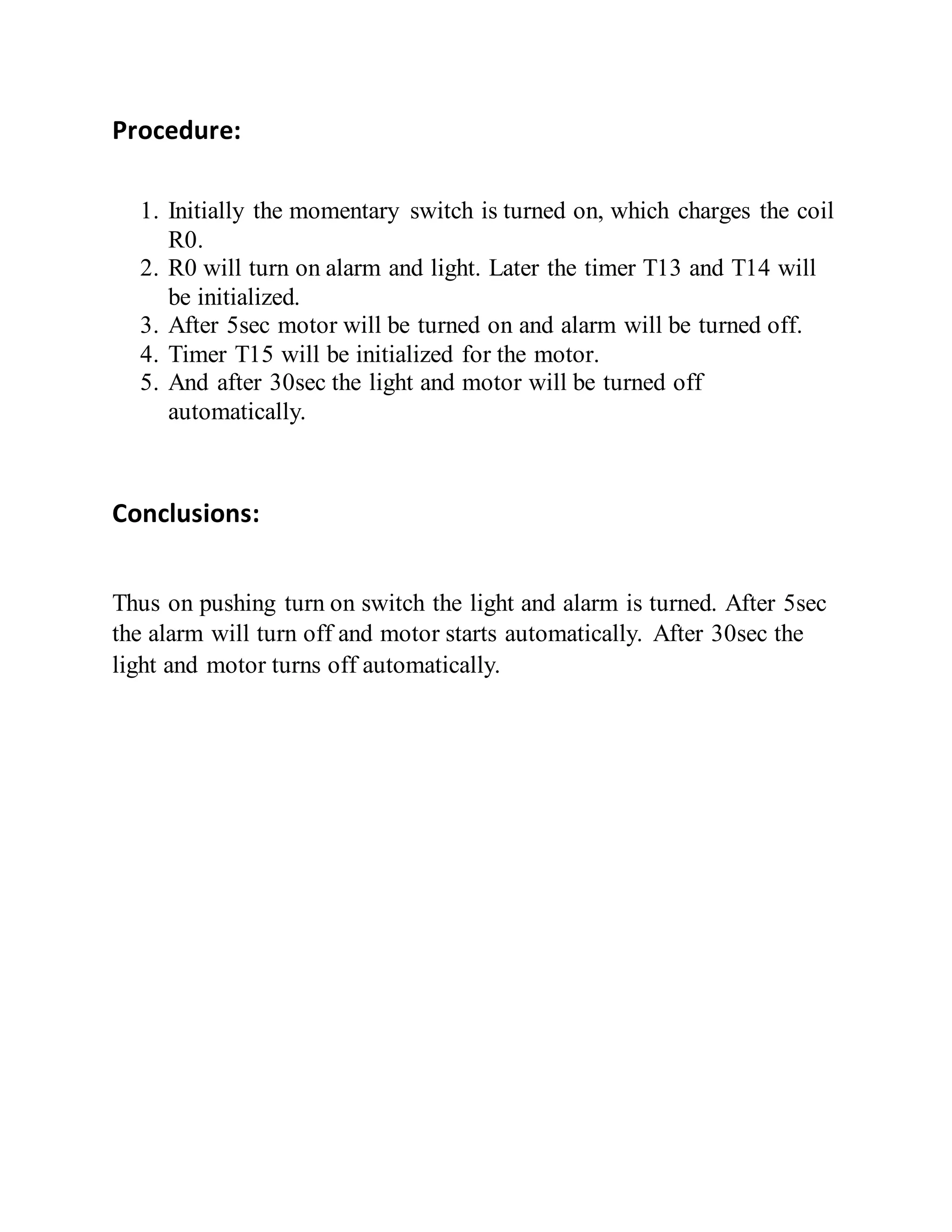 Procedure:
1. Initially the momentary switch is turned on, which charges the coil
R0.
2. R0 will turn on alarm and light. Later the timer T13 and T14 will
be initialized.
3. After 5sec motor will be turned on and alarm will be turned off.
4. Timer T15 will be initialized for the motor.
5. And after 30sec the light and motor will be turned off
automatically.
Conclusions:
Thus on pushing turn on switch the light and alarm is turned. After 5sec
the alarm will turn off and motor starts automatically. After 30sec the
light and motor turns off automatically.
 
