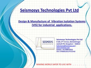 Seismosys Technologies Pvt Ltd
Seismosys Technologies Pvt Ltd
# 226, 6th A Cross, Bahubalinagar
Jalahalli PO, Bangalore – 560013
Subramanya@seismosys.com |
www.seismosys.com
Contact : +91-9980722511
CIN: U74900DL2011PTC22702
Design & Manufacture of Vibration Isolation Systems
(VIS) for industrial applications.
MAKING WORLD SAFER TO LIVE WITH . . . . . . .
 