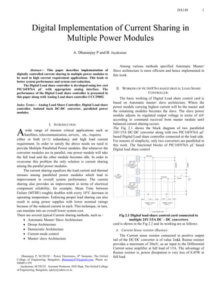 DA148 1

Abstract— This paper describes implementation of
digitally controlled current sharing in multiple power modules to
be used in high current requirement applications. This leads to
better system performance and system cost reduction.
The Digital Load share controller is developed using low cost
PIC16F876A µC with appropriate analog interface. The
performance of the Digital Load share controller is presented in
this paper along with Analog Load share controller UCC29002.
Index Terms— Analog Load Share Controller, Digital Load share
controller, Isolated buck DC-DC converter, paralleled power
modules.
I. INTRODUCTION
wide range of mission critical applications such as
Satellites, telecommunication, servers, etc., requires
either or both (n+1) redundancy and high load current
requirement. In order to satisfy the above needs we need to
provide Multiple Paralleled Power modules. But whenever the
converter modules are in parallel, one power module will take
the full load and the other module becomes idle. In order to
overcome this problem the only solution is current sharing
among the parallel power modules.
The current sharing equalizes the load current and thermal
stresses among paralleled power modules which lead to
improvement in overall system performance. The current
sharing also provides an improvement in terms of electrical
component reliability; for example, Mean Time between
Failure (MTBF) roughly doubles with every 10°C decrease in
operating temperature. Enforcing proper load sharing can also
result in using power supplies with lower nominal ratings
because of the reduced current in each. This technique, in turn,
can translate into an overall lower system cost.
There are several typical Current sharing methods, such as -
 Automatic Master/ Slave Architecture
 Droop Architecture
 Democratic Architecture
 Current mode control
 Master/ slave Architecture
Dhananjay P, M.TECH – Power Electronics, 4th Semester, The Oxford
College of Engineering, Bangalore, dhananjay474@gmail.com, Phone no:
9480011359.
Jayakumar, M.TECH, Assistant Professor, EEE Dept, The Oxford College
of Engineering, Bangalore, njktry@yahoo.co.in.
Among various methods specified Automatic Master/
Slave architecture is more efficient and hence implemented in
this work.
II. WORKING OF PIC16F876A BASED DIGITAL LOAD SHARE
CONTROLLER:
The basic working of Digital Load share control card is
based on Automatic master/ slave architecture. Where the
power module carrying highest current will be the master and
the remaining modules becomes the slave. The slave power
module adjusts its regulated output voltage in terms of mV
according to command received from master module until
balanced current sharing occurs.
The Fig 2.1 shows the block diagram of two paralleled
24V/15A DC-DC converter along with two PIC16F876A µC
based Digital Load share controller connected at the load side.
For reasons of simplicity, only two converters are paralleled in
this work. The functional blocks of PIC16F876A µC based
Digital load share control
Fig 2.1 Digital load share control card connected to
multiple 24V/15A DC – DC converters
card is shown in the Fig 2.2 and its working are as follows:
A. Current Sense resistor (Rsense):
The Current sense resistor connected in positive output
rail of the DC/DC converter is of value 2mΩ. Rsense resistor
provides a maximum of 30mV, as an input to the Differential
Current sense amplifier at full load of 15A. The advantage of
Rsense resistor is, power dissipation is very less of 0.45W at
full load.
Digital Implementation of Current Sharing in
Multiple Power Modules
A. Dhananjay P and B. Jayakumar
A
 