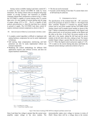 DA148 3
Among various available Analog Load share control IC’s
in market we have chosen UCC29002 IC made by Texas
instrument. The Analog control cards are designed using large
number of on-chip op-amp’s and transistors to establish
Automatic Master/Slave architecture as shown in Fig 3.1. Here
the UCC29002 is capable of current sharing with 1% current
share error. It is also capable of current sharing only for range
of output voltage 4.5V to 35V. The IC is capable of fault
analysis and protection i.e. when the load share bus is shorted
to ground or supply. The UCC29002 load share control IC
requires minimum external components as shown in fig 3.2.
IV. ADVANTAGES OF DIGITAL LOAD SHARE CONTROL CARD:
 A complex control algorithm is difficult to implement with
analog hardware components but can be easily implemental
in firmware.
 Soft starting, slope compensation, interleaving, and fault
protection can also be easily implemented without any
external components.
 Modifying the control methodology for different field
applications requires only software revision, and does not
require hardware modification.
 The fan out can be increased.
 Accurate current sharing of less than 1% current share error
at full load may be achieved.
V. EXPERIMENTAL SETUP:
The specifications of the Isolated buck DC – DC converters
used in this prototype are shown in Table 5.1. The Digital load
share controller designed is evaluated by placing Digital
control card in one power module and the UCC29002 based
Analog control card in another power module as shown in the
Fig5.1. Before evaluating the performance of the Digital Load
share control card, we set one power module as the Master and
the other as the slave. In the Fig5.2 the power module on the
right side is the master, taking the full load and the power
module on the left side is the slave, taking no load. The master
module Output voltage is greater than the slave power module
by 0.1V. When the digital control card power supply of +12V,
±5V is made on, the current sharing take place and finally the
balanced current sharing is achieved as shown in Fig 5.3.
Fig2.3: Flow Chart of working of PIC16F876A in Digital Load Share control Card.
Since Load share bus voltage is greater than the current sense
amplifier output voltage in the slave module. The
microcontroller makes error voltage to increase in terms of
20mV. Hence there will be a voltage drop at the resistor
 