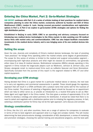 China MedConnect	 中美医联
1/4
CMC • YaYuan 2 • Xiang Jiang Bei Lu 2 • ChaoYang District • Beijing • 100103 • China
Entering the China Market, Part 2: Go-to-Market Strategies
GBI DEVINT continues with Part 2 of a series of articles looking at best practices for medical device
companies planning to enter the China market, exclusively authored by founder and CEO of China
MedConnect (CMC), Landon G. Lack. Having covered pre-market considerations and registration
options in Part 1, in Part 2 we explore to go-to-market (GTM) strategies and options for finding the
right distribution partner.
Established in Beijing in early 2009, CMC is an operating and advisory company focused on
introducing new medical device technologies to the China market, to date assisting over 50 medical
device firms with market entry and commercialization. CMC has also helped facilitate cross-border
investments in the medical device industry and is now bringing some of its own medical devices into
China.
Setting the scope
Given the size, diversity and complexity of China’s medical devices landscape, the task of providing
“best practices” for foreign firms operating within the market entails some degree of generalization.
The scope for this series of articles is limited to the medical and surgical consumables segment –
encompassing both high-value products and what might be classed as commodities, but generally
either class II or class III medical devices. Multinational companies (MNCs) already operating in this
segment in China include the large-scale players such as Medtronic, Johnson & Johnson (J&J), and
Stryker, alongside small- to medium-sized firms such as LeMaitre Vascular and Scion Biomedical.
Specifically excluded from the purview of this report is the segment related to MRI, CT and other
capital equipment.
Developing your GTM strategy
Having decided that China is a good market for a particular medical device or devices, the next task
is to carry out regulatory and commercial assessments in parallel. These should gauge the regulatory
approach that will result in a CFDA certificate with a product name that works well for the nuances of
the China market. The process of selecting a Regulatory Agent should be focused on an appointment
which can help to either serve as, or provide an introduction to, a neutral third party to act as After-
Sales Agent and Legal Agent in the China market. This then gives a window of approximately 15 to 18
months to develop a strategy and select partner(s) for distribution. It should be noted that there is no
need to select and negotiate with a distribution partner prior to initiating the regulatory process. In fact,
selecting a distribution partner for China may not be the right approach. Let’s discuss and consider.
Strategy considerations
In China, like the U.S. and other countries, there are a range of options for companies to evaluate
in terms of how to best segment and approach what is a huge and complex market. This will involve
determining the best price-to-volume strategy, consideration of KOL development, a review of marketing
and promotion strategies, choosing the optimal training and educational programs, and the best path
 
