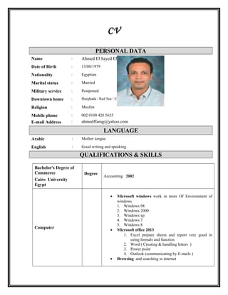 CV
PERSONAL DATA
Ahmed El Sayed El Sayed Farag:Name
13/08/1979:Date of Birth
Egyptian:Nationality
Married:Marital status
Postponed:Military service
Hurghada / Red Sea / Egypt:Downtown home
Muslim:Religion
002 0100 428 5655
ahmedffarag@yahoo.com
:
:
Mobile phone
E-mail Address
LANGUAGE
Mother tongue:Arabic
Good writing and speaking:English
QUALIFICATIONS & SKILLS
Bachelor's Degree of
Commerce
Cairo University
Egypt
Degree
Accounting 2002
Computer
• Microsoft windows work in more Of Environment of
windows
1. Windows 98
2. Windows 2000
3. Windows xp
4. Windows 7
5. Windows 8
• Microsoft office 2013
1. Excel prepare sheets and report very good in
using formals and function
2. Word ( Creating & handling letters )
3. Power point
4. Outlook (communicating by E-mails )
• Browsing and searching in internet
 