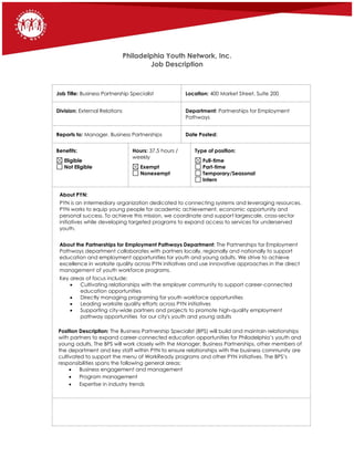 Philadelphia Youth Network, Inc.
Job Description
Job Title: Business Partnership Specialist Location: 400 Market Street, Suite 200
Division: External Relations Department: Partnerships for Employment
Pathways
Reports to: Manager, Business Partnerships Date Posted:
Benefits:
Eligible
Not Eligible
Hours: 37.5 hours /
weekly
Exempt
Nonexempt
Type of position:
Full-time
Part-time
Temporary/Seasonal
Intern
About PYN:
PYN is an intermediary organization dedicated to connecting systems and leveraging resources.
PYN works to equip young people for academic achievement, economic opportunity and
personal success. To achieve this mission, we coordinate and support largescale, cross-sector
initiatives while developing targeted programs to expand access to services for underserved
youth.
About the Partnerships for Employment Pathways Department: The Partnerships for Employment
Pathways department collaborates with partners locally, regionally and nationally to support
education and employment opportunities for youth and young adults. We strive to achieve
excellence in worksite quality across PYN initiatives and use innovative approaches in the direct
management of youth workforce programs.
Key areas of focus include:
 Cultivating relationships with the employer community to support career-connected
education opportunities
 Directly managing programing for youth workforce opportunities
 Leading worksite quality efforts across PYN initiatives
 Supporting city-wide partners and projects to promote high-quality employment
pathway opportunities for our city's youth and young adults
Position Description: The Business Partnership Specialist (BPS) will build and maintain relationships
with partners to expand career-connected education opportunities for Philadelphia’s youth and
young adults. The BPS will work closely with the Manager, Business Partnerships, other members of
the department and key staff within PYN to ensure relationships with the business community are
cultivated to support the menu of WorkReady programs and other PYN initiatives. The BPS’s
responsibilities spans the following general areas:
 Business engagement and management
 Program management
 Expertise in industry trends
 