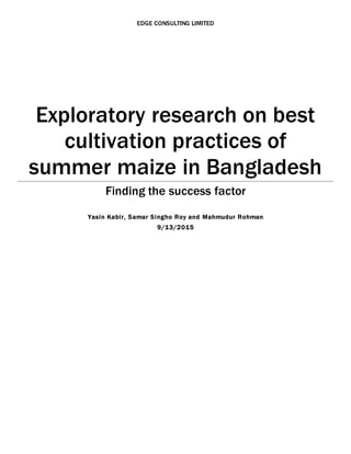 EDGE CONSULTING LIMITED
Exploratory research on best
cultivation practices of
summer maize in Bangladesh
Finding the success factor
Yasin Kabir, Samar Singho Roy and Mahmudur Rohman
9/13/2015
 