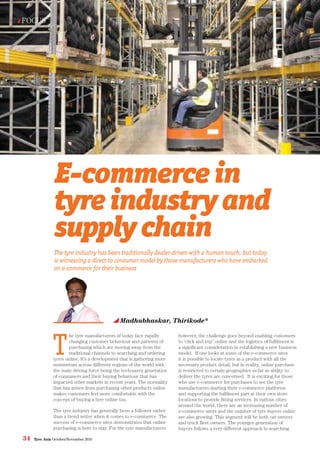 34 Tyre Asia October/November 2016
Madhubhaskar, Thirikode*
FOCUS
The tyre industry has been traditionally dealer-driven with a human touch, but today
is witnessing a direct to consumer model by those manufacturers who have embarked
on e-commerce for their business
E-commercein
tyreindustryand
supplychain
T
he tyre manufacturers of today face rapidly
changing customer behaviour and patterns of
purchasing which are moving away from the
traditional channels to searching and ordering
tyres online. It’s a development that is gathering more
momentum across different regions of the world with
the main driving force being the tech-savvy generation
of consumers and their buying behaviour that has
impacted other markets in recent years. The normality
that has arisen from purchasing other products online
makes customers feel more comfortable with the
concept of buying a tyre online too.
The tyre industry has generally been a follower rather
than a trend setter when it comes to e-commerce. The
success of e-commerce sites demonstrates that online
purchasing is here to stay. For the tyre manufacturers
however, the challenge goes beyond enabling customers
to ‘click and buy’ online and the logistics of fulfilment is
a significant consideration in establishing a new business
model. If one looks at some of the e-commerce sites
it is possible to locate tyres as a product with all the
necessary product detail, but in reality, online purchase
is restricted to certain geographies as far as ability to
deliver the tyres are concerned. It is exciting for those
who use e-commerce for purchases to see the tyre
manufacturers starting their e-commerce platforms
and supporting the fulfilment part at their own store
locations to provide fitting services. In various cities
around the world, there are an increasing number of
e-commerce users and the number of tyre buyers online
are also growing. This segment will be both car owners
and truck fleet owners. The younger generation of
buyers follows a very different approach to searching
 