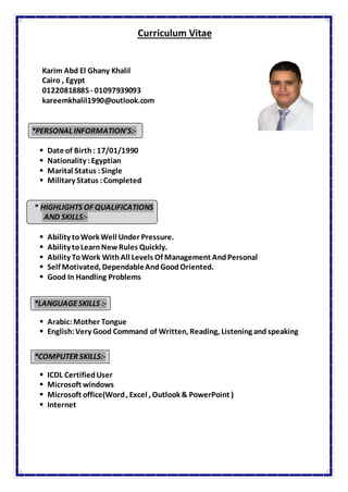 Curriculum Vitae
Karim Abd El Ghany Khalil
Cairo , Egypt
01220818885- 01097939093
kareemkhalil1990@outlook.com
*PERSONAL INFORMATION’S:-
 Date of Birth: 17/01/1990
 Nationality :Egyptian
 Marital Status :Single
 Military Status :Completed
* HIGHLIGHTS OF QUALIFICATIONS
AND SKILLS:-
 Ability toWork Well Under Pressure.
 Ability toLearnNewRules Quickly.
 Ability ToWork WithAll Levels Of Management AndPersonal
 Self Motivated, DependableAndGoodOriented.
 Good In Handling Problems
*LANGUAGESKILLS :-
 Arabic: Mother Tongue
 English:Very Good Command of Written, Reading, Listening andspeaking
*COMPUTER SKILLS:-
 ICDL CertifiedUser
 Microsoft windows
 Microsoft office(Word, Excel , Outlook & PowerPoint )
 Internet
 