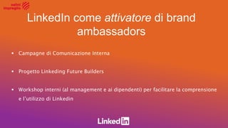 LinkedIn come attivatore di brand
ambassadors
 Campagne di Comunicazione Interna
 Progetto Linkeding Future Builders
 Workshop interni (al management e ai dipendenti) per facilitare la comprensione
e l’utilizzo di Linkedin
 